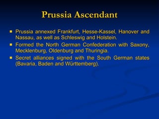 Prussia Ascendant Prussia annexed Frankfurt, Hesse-Kassel, Hanover and Nassau, as well as Schleswig and Holstein. Formed the North German Confederation with Saxony, Mecklenburg, Oldenburg and Thuringia. Secret alliances signed with the South German states (Bavaria, Baden and W ürttemberg). 