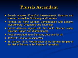 Prussia Ascendant Prussia annexed Frankfurt, Hesse-Kassel, Hanover and Nassau, as well as Schleswig and Holstein. Formed the North German Confederation with Saxony, Mecklenburg, Oldenburg and Thuringia. Secret alliances signed with the South German states (Bavaria, Baden and W ürttemberg). Austria excluded from Germany once and for all. 1870-71: Franco-Prussian War 18 January 1871: Proclamation of the German Empire in the Hall of Mirrors in the Palace of Versailles. 