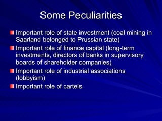 Some Peculiarities Important role of state investment (coal mining in Saarland belonged to Prussian state) Important role of finance capital (long-term investments, directors of banks in supervisory boards of shareholder companies) Important role of industrial associations (lobbyism) Important role of cartels 