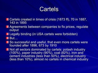 Cartels Cartels created in times of crisis (1873 ff), 70 in 1887, 143 in 1895 Agreements between companies to fix prices, regulate output  Legally binding (in USA cartels were forbidden) But… So successful and useful, that even more cartels were founded after 1896, 673 by 1910 Not all sectors dominated by cartels: potash industry (100%), paper industry (90%), coal (82%), iron and cement industries (less than 50%), electrical industry (less than 10%), almost no cartels in chemical industry 