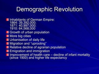 Demographic Revolution Inhabitants of German Empire:  1864: 39,392,000;  1871: 40,997,000;  1910: 64,568,000  Growth of urban population More big cities Urbanisation of daily life Migration and “uprooting” Relative decline of agrarian population Emigration and immigration Improvement of health care – decline of infant mortality (since 1900) and higher life expectancy  
