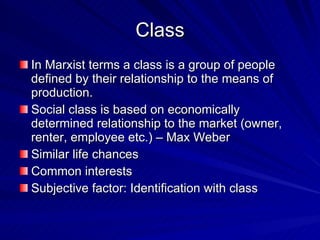 Class In Marxist terms a class is a group of people defined by their relationship to the means of production.  Social class is based on economically determined relationship to the market (owner, renter, employee etc.) – Max Weber Similar life chances Common interests Subjective factor: Identification with class 