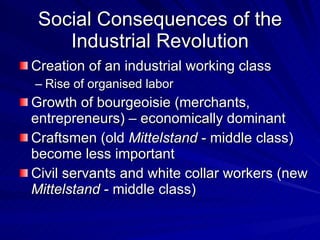 Social Consequences of the Industrial Revolution Creation of an industrial working class Rise of organised labor Growth of bourgeoisie (merchants, entrepreneurs) – economically dominant Craftsmen (old  Mittelstand  - middle class) become less important Civil servants and white collar workers (new  Mittelstand  - middle class) 