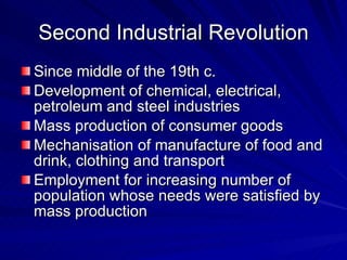 Second Industrial Revolution Since middle of the 19th c. Development of chemical, electrical, petroleum and steel industries Mass production of consumer goods Mechanisation of manufacture of food and drink, clothing and transport Employment for increasing number of population whose needs were satisfied by mass production 