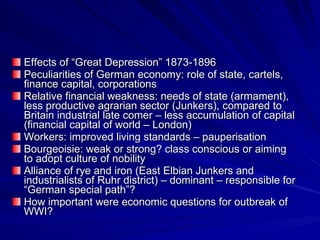 Effects of “Great Depression” 1873-1896 Peculiarities of German economy: role of state, cartels, finance capital, corporations Relative financial weakness: needs of state (armament), less productive agrarian sector (Junkers), compared to Britain industrial late comer – less accumulation of capital (financial capital of world – London) Workers: improved living standards – pauperisation Bourgeoisie: weak or strong? class conscious or aiming to adopt culture of nobility Alliance of rye and iron (East Elbian Junkers and industrialists of Ruhr district) – dominant – responsible for “German special path”? How important were economic questions for outbreak of WWI? 