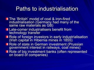 Paths to industrialisation The ‘British’ model of coal & iron-fired industrialisation (Germany had many of the same raw materials as GB) Late-comer industrialisers benefit from technology transfer Role of foreign investors in early industrialisation (Irish capital in Hibernia mines in 1855) Role of state in German investment (Prussian government interest in railways, coal mines) Role of big investment banks (often represented on board of companies) 