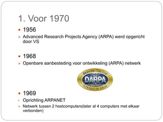 1. Voor 1970
 1956
 Advanced Research Projects Agency (ARPA) werd opgericht
door VS
 1968
 Openbare aanbesteding voor ontwikkeling (ARPA) netwerk
 1969
• Oprichting ARPANET
 Netwerk tussen 2 hostcomputers(later al 4 computers met elkaar
verbonden)
 