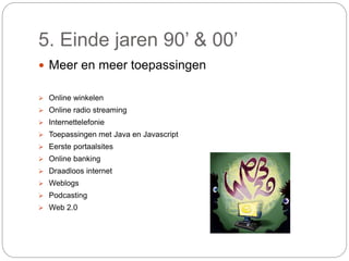 5. Einde jaren 90’ & 00’
 Meer en meer toepassingen
 Online winkelen
 Online radio streaming
 Internettelefonie
 Toepassingen met Java en Javascript
 Eerste portaalsites
 Online banking
 Draadloos internet
 Weblogs
 Podcasting
 Web 2.0
 