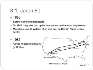3.1. Jaren 80’
 1883
• Eerste domeinnamen (DNS)
 Tot 1984 kreeg elke host op het internet een unieke naam toegewezen
 Men stapte van dit systeem af en ging over op Domain Name System
(DNS)
 1986
 Aanleg hogesnelheidsbackbone
(NSF Net)
 