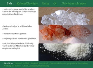 Salz Kräuter/Gewürze Essig Öl Gewürzmischungen 
- Geschichte - Herkunft stofflich - Herkunft geografisch - Geschmack/Aroma - geografische Anwendung 
- Wirkung auf Körper - Art der Zubereitung/Verwendung 
= universell einzusetzende Speisewürze 
= einer der wichtigsten Mineralstoffe der 
menschlichen Ernährung 
- bedeutend schon in prähistorischen 
Zeiten 
- wurde weißes Gold genannt 
- ursprünglich aus Meerwasser gewonnen 
- erst durch bergmännische Förderung 
wurde es für die Mehrheit der Bevölke- 
rungen erschwinglich 
 