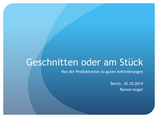 Geschnitten oder am Stück
Von der Produktvision zu guten Anforderungen
Berlin, 30.10.2014
Ramon Anger
 