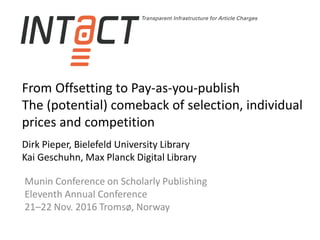 From Offsetting to Pay-as-you-publish
The (potential) comeback of selection, individual
prices and competition
Dirk Pieper, Bielefeld University Library
Kai Geschuhn, Max Planck Digital Library
Munin Conference on Scholarly Publishing
Eleventh Annual Conference
21–22 Nov. 2016 Tromsø, Norway
 