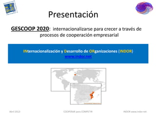 Presentación
 GESCOOP 2020: internacionalizarse para crecer a través de
                     procesos de cooperación empresarial


             INternacionalización y Desarrollo de ORganizaciones (INDOR)
                                    www.indor.net




Abril 2013                        COOPERAR para COMPETIR          INDOR www.indor.net
 