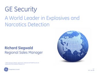 1 /
GE / Jan-08
GE Security
A World Leader in Explosives and
Narcotics Detection
* ITMS, EntryScan, Itemiser, VaporTracer, StreetLab and MobileTrace are all
trademarks of GE Homeland Protection, Inc.
Richard Siegwald
Regional Sales Manager
 