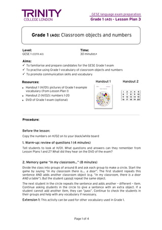 GESE language exam preparation
Grade 1 (A0) - Lesson Plan 3
Page 1 of 4
Grade 1 (A0): Classroom objects and numbers
Level: Time:
GESE 1 (CEFR A0) 30 minutes+
Aims:
 To familiarise and prepare candidates for the GESE Grade 1 exam
 To practise using Grade 1 vocabulary of classroom objects and numbers
 To promote communication skills and vocabulary
Handout 1 Handout 2
Procedure:
Before the lesson:
Copy the numbers on H/O2 on to your black/white board
1. Warm-up: review of questions 1 (4 minutes)
Tell students to look at H/O1. What questions and answers can they remember from
Lesson Plans 1 and 2? What did they hear on the DVD of the exam?
2. Memory game “In my classroom…” (8 minutes)
Divide the class into groups of around 8 and ask each group to make a circle. Start the
game by saying “In my classroom there is…. a door”. The first student repeats this
sentence AND adds another classroom object (e.g. “In my classroom, there is a door
AND a table”). But the student cannot repeat the same object.
The next student in the circle repeats the sentence and adds another – different – item.
Continue asking students in the circle to give a sentence with an extra object. If a
student cannot add another item, they can “pass”. Continue to check the students in
their groups and help with any vocabulary if necessary.
Extension 1: This activity can be used for other vocabulary used in Grade 1.
Resources:
Handout 1 (H/O1): pictures of Grade 1 example
vocabulary (from Lesson Plan 1)
Handout 2 (H/O2): numbers 1-20
DVD of Grade 1 exam (optional)
 