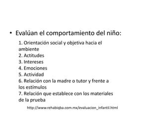 • Evalúan el comportamiento del niño:
1. Orientación social y objetiva hacia el
ambiente
2. Actitudes
3. Intereses
4. Emociones
5. Actividad
6. Relación con la madre o tutor y frente a
los estímulos
7. Relación que establece con los materiales
de la prueba
http://www.rehabiqba.com.mx/evaluacion_infantil.html
 