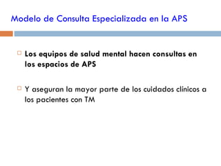 Modelo de Consulta Especializada en la APS


    Los equipos de salud mental hacen consultas en
     los espacios de APS

    Y aseguran la mayor parte de los cuidados clínicos a
     los pacientes con TM
 