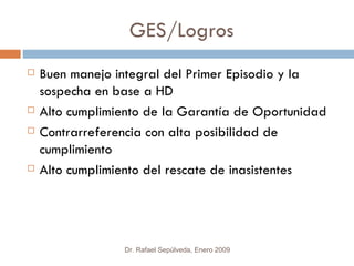 GES/Logros
   Buen manejo integral del Primer Episodio y la
    sospecha en base a HD
   Alto cumplimiento de la Garantía de Oportunidad
   Contrarreferencia con alta posibilidad de
    cumplimiento
   Alto cumplimiento del rescate de inasistentes




                 Dr. Rafael Sepúlveda, Enero 2009
 