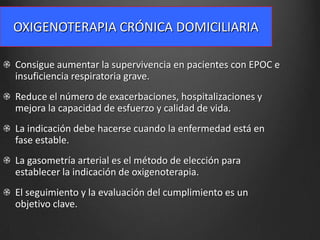 OXIGENOTERAPIA CRÓNICA DOMICILIARIA
Consigue aumentar la supervivencia en pacientes con EPOC e
insuficiencia respiratoria grave.
Reduce el número de exacerbaciones, hospitalizaciones y
mejora la capacidad de esfuerzo y calidad de vida.
La indicación debe hacerse cuando la enfermedad está en
fase estable.
La gasometría arterial es el método de elección para
establecer la indicación de oxigenoterapia.

El seguimiento y la evaluación del cumplimiento es un
objetivo clave.

 