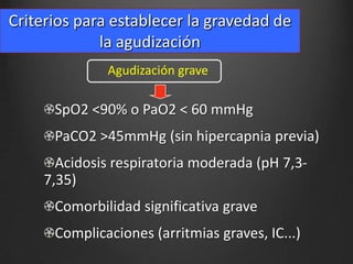 Criterios para establecer la gravedad de
la agudización
Agudización grave

SpO2 <90% o PaO2 < 60 mmHg

PaCO2 >45mmHg (sin hipercapnia previa)
Acidosis respiratoria moderada (pH 7,37,35)
Comorbilidad significativa grave
Complicaciones (arritmias graves, IC...)

 