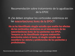 Recomendación sobre tratamiento de la agudización
de la EPOC

¿Se deben emplear los corticoides sistémicos en
las exacerbaciones leves de la EPOC?:
No se ha identificado ningún estudio que evalúe los efectos
de los corticoides sistémicos en el tratamiento de las
exacerbaciones leves de los pacientes con EPOC.
Tampoco se ha identificado ninguna evaluación
económica sobre el tema, ni ningún estudio que
considere los valores y preferencias de los pacientes y
profesionales.

Recomendación elaborada por la UETS-Laín Entralgo según metodología GRADE

 