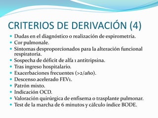 CRITERIOS DE DERIVACIÓN (4)
 Dudas en el diagnóstico o realización de espirometría.
 Cor pulmonale.
 Síntomas desproporcionados para la alteración funcional
respiratoria.
 Sospecha de déficit de alfa 1 antitripsina.
 Tras ingreso hospitalario.
 Exacerbaciones frecuentes (>2/año).
 Descenso acelerado FEV1.
 Patrón mixto.
 Indicación OCD.
 Valoración quirúrgica de enfisema o trasplante pulmonar.
 Test de la marcha de 6 minutos y cálculo índice BODE.
 