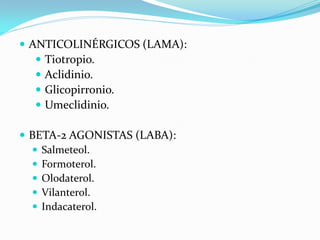  ANTICOLINÉRGICOS (LAMA):
 Tiotropio.
 Aclidinio.
 Glicopirronio.
 Umeclidinio.
 BETA-2 AGONISTAS (LABA):
 Salmeteol.
 Formoterol.
 Olodaterol.
 Vilanterol.
 Indacaterol.
 