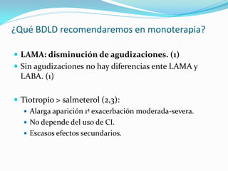 ¿Qué BDLD recomendaremos en monoterapia?
 LAMA: disminución de agudizaciones. (1)
 Sin agudizaciones no hay diferencias ente LAMA y
LABA. (1)
 Tiotropio > salmeterol (2,3):
 Alarga aparición 1ª exacerbación moderada-severa.
 No depende del uso de CI.
 Escasos efectos secundarios.
 