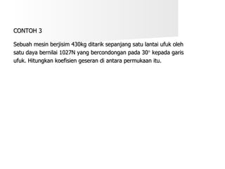 CONTOH 3 Sebuah mesin berjisim 430kg ditarik sepanjang satu lantai ufuk oleh  satu daya bernilai 1027N yang bercondongan pada 30   kepada garis  ufuk. Hitungkan koefisien geseran di antara permukaan itu. 