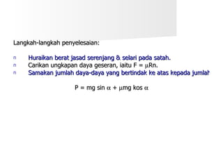Langkah-langkah penyelesaian: Huraikan berat jasad serenjang & selari pada satah. Carikan ungkapan daya geseran, iaitu F =   Rn. Samakan jumlah daya-daya yang bertindak ke atas kepada jumlah daya-daya yang bertindak ke bawah satah. P = mg sin    +   mg kos   
