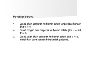 Perhatikan bahawa: Jasad akan bergerak ke bawah satah tanpa daya kenaan jika    >   . Jasad tengah nak bergerak ke bawah satah, jika    =    & P = 0. Jasad tidak akan bergerak ke bawah satah, jika    <   , melainkan daya kenaan P bertindak padanya. 
