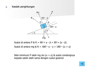 Kaedah penghitungan      mg R P Rn 90  -   90  -   Sudut di antara P & R = 90  +    -    = 90  + (   -   ) Sudut di antara mg & R = 180  -    -    = 180  - (   +   )  Nilai minimum P ialah mg sin (   +   ) & sudut condongnya kepada satah ialah sama dengan sudut geseran 