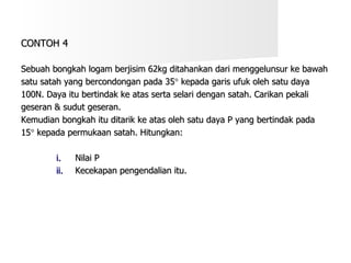 Sebuah bongkah logam berjisim 62kg ditahankan dari menggelunsur ke bawah  satu satah yang bercondongan pada 35   kepada garis ufuk oleh satu daya  100N. Daya itu bertindak ke atas serta selari dengan satah. Carikan pekali  geseran & sudut geseran. Kemudian bongkah itu ditarik ke atas oleh satu daya P yang bertindak pada  15   kepada permukaan satah. Hitungkan: Nilai P Kecekapan pengendalian itu. CONTOH 4 