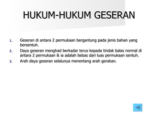 HUKUM-HUKUM GESERAN Geseran di antara 2 permukaan bergantung pada jenis bahan yang bersentuh. Daya geseran menghad berkadar terus kepada tindak balas normal di antara 2 permukaan & ia adalah bebas dari luas permukaan sentuh. Arah daya geseran selalunya menentang arah gerakan. 