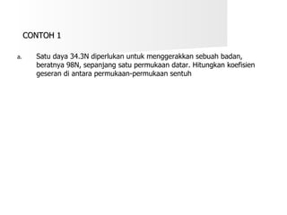 CONTOH 1 Satu daya 34.3N diperlukan untuk menggerakkan sebuah badan, beratnya 98N, sepanjang satu permukaan datar. Hitungkan koefisien geseran di antara permukaan-permukaan sentuh 