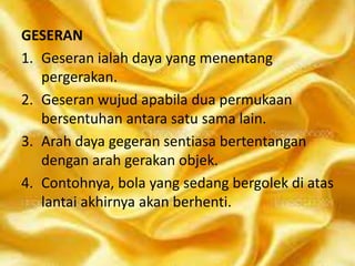 GESERAN
1. Geseran ialah daya yang menentang
pergerakan.
2. Geseran wujud apabila dua permukaan
bersentuhan antara satu sama lain.
3. Arah daya gegeran sentiasa bertentangan
dengan arah gerakan objek.
4. Contohnya, bola yang sedang bergolek di atas
lantai akhirnya akan berhenti.

 
