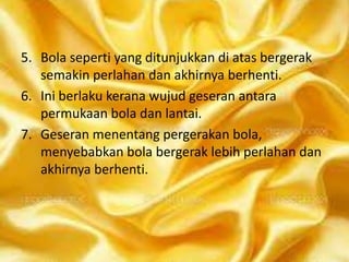 5. Bola seperti yang ditunjukkan di atas bergerak
semakin perlahan dan akhirnya berhenti.
6. Ini berlaku kerana wujud geseran antara
permukaan bola dan lantai.
7. Geseran menentang pergerakan bola,
menyebabkan bola bergerak lebih perlahan dan
akhirnya berhenti.

 