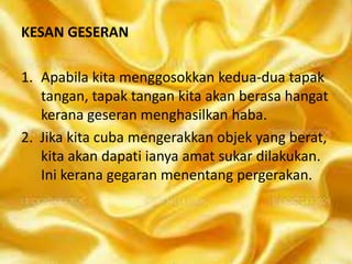 KESAN GESERAN
1. Apabila kita menggosokkan kedua-dua tapak
tangan, tapak tangan kita akan berasa hangat
kerana geseran menghasilkan haba.
2. Jika kita cuba mengerakkan objek yang berat,
kita akan dapati ianya amat sukar dilakukan.
Ini kerana gegaran menentang pergerakan.

 