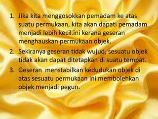 1. Jika kita menggosokkan pemadam ke atas
suatu permukaan, kita akan dapati pemadam
menjadi lebih kecil.ini kerana geseran
menghauskan permukaan objek.
2. Sekiranya geseran tidak wujud, sesuatu objek
tidak akan dapat ditetapkan di suatu tempat.
3. Geseran menstabilkan kedudukan objek di
atas sesuatu permukaan ini membolehkan
objek menjadi pegun.

 