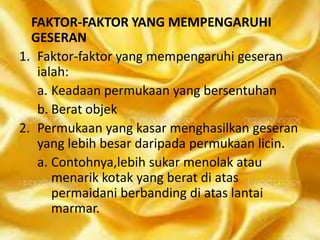 FAKTOR-FAKTOR YANG MEMPENGARUHI
GESERAN
1. Faktor-faktor yang mempengaruhi geseran
ialah:
a. Keadaan permukaan yang bersentuhan
b. Berat objek
2. Permukaan yang kasar menghasilkan geseran
yang lebih besar daripada permukaan licin.
a. Contohnya,lebih sukar menolak atau
menarik kotak yang berat di atas
permaidani berbanding di atas lantai
marmar.

 