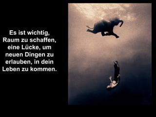 Es ist wichtig, Raum zu schaffen, eine Lücke, um neuen Dingen zu erlauben, in dein Leben zu kommen. 