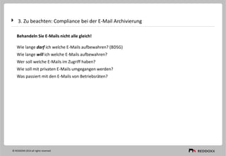 3. Zu beachten: Compliance bei der E-Mail Archivierung
© REDDOXX 2014 all rights reserved
Behandeln Sie E-Mails nicht alle gleich!
Wie lange darf ich welche E-Mails aufbewahren? (BDSG)
Wie lange will ich welche E-Mails aufbewahren?
Wer soll welche E-Mails im Zugriff haben?
Wie soll mit privaten E-Mails umgegangen werden?
Was passiert mit den E-Mails von Betriebsräten?
 
