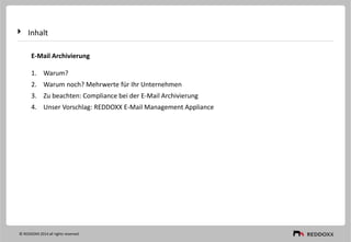 Inhalt
E-Mail Archivierung
1. Warum?
2. Warum noch? Mehrwerte für Ihr Unternehmen
3. Zu beachten: Compliance bei der E-Mail Archivierung
4. Unser Vorschlag: REDDOXX E-Mail Management Appliance
© REDDOXX 2014 all rights reserved
 
