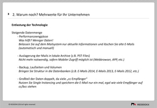2. Warum noch? Mehrwerte für Ihr Unternehmen
Entlastung der Technologie
Steigende Datenmenge
- Performanceengpässe
Was hilft? Weniger Daten!
Belassen Sie auf dem Mailsystem nur aktuelle Informationen und löschen Sie alte E-Mails
(automatisch und manuell)
- Auslagerung der Mails in lokale Archive (z.B. PST-Files)
Nicht mehr notwendig, sofern Mobiler Zugriff möglich ist (Webbrowser, APP, etc.)
- Backup, Laufzeiten und Volumen
Bringen Sie Struktur in die Datenbanken (z.B. E-Mails 2014, E-Mails 2013, E-Mails 2012, etc.)
- Großteil der Daten doppelt, da viele „cc-Empfänger“
Nutzen Sie Single Instancing und speichern die E-Mail nur ein mal, egal wie viele Empfänger auf
cc/bcc stehen
© REDDOXX 2014 all rights reserved
 