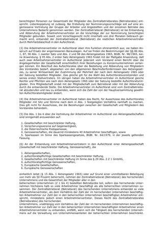berechtigten Personen zur Gesamtzahl der Mitglieder des Zentralbetriebsrates (Betriebsrates) ent-
spricht. Listenkoppelung ist zulässig. Bei Erstellung der Nominierungsvorschläge soll auf eine an-
gemessene Vertretung der Gruppe der Arbeiter und Angestellten und der einzelnen Betriebe des
Unternehmens Bedacht genommen werden. Der Zentralbetriebsrat (Betriebsrat) ist bei Entsendung
und Abberufung der Arbeitnehmervertreter an die Vorschläge der zur Nominierung berechtigten
Mitglieder gebunden. Soweit vom Vorschlagsrecht nicht innerhalb von drei Monaten Gebrauch ge-
macht wird, entsendet der Zentralbetriebsrat (Betriebsrat) die restlichen Arbeitnehmervertreter
durch Mehrheitsbeschluß in den Aufsichtsrat.

(3) Die Arbeitnehmervertreter im Aufsichtsrat üben ihre Funktion ehrenamtlich aus; sie haben An-
spruch auf Ersatz der angemessenen Barauslagen. Auf sie finden die Bestimmungen der §§ 86 Abs.
1, 87, 90 Abs. 1 zweiter Satz und Abs. 2 und 98 des Aktiengesetzes 1965, BGBl. Nr. 98/1965, kei-
ne Anwendung. § 95 Abs. 2 erster Satz Aktiengesetz 1965 findet mit der Maßgabe Anwendung, daß
auch zwei Arbeitnehmervertreter im Aufsichtsrat jederzeit vom Vorstand einen Bericht über die
Angelegenheiten der Gesellschaft einschließlich ihrer Beziehungen zu Konzernunternehmen verlan-
gen können. Ein Beschluß des Aufsichtsrates über die Bestellung und Abberufung von Mitgliedern
des Vorstandes bedarf, abgesehen von den allgemeinen Beschlußerfordernissen des Aktiengeset-
zes, zu seiner Wirksamkeit der Zustimmung der Mehrheit der nach dem Aktiengesetz 1965 oder
der Satzung bestellten Mitglieder. Das gleiche gilt für die Wahl des Aufsichtsratsvorsitzenden und
seines ersten Stellvertreters. Im übrigen haben die Arbeitnehmervertreter im Aufsichtsrat gleiche
Rechte und Pflichten wie nach dem Aktiengesetz 1965 oder der Satzung bestellte Aufsichtsratsmit-
glieder. Ihre Mitgliedschaft endet mit der Mitgliedschaft zum Betriebsrat oder mit der Abberufung
durch die entsendende Stelle. Die Arbeitnehmervertreter im Aufsichtsrat sind vom Zentralbetriebs-
rat abzuberufen und neu zu entsenden, wenn sich die Zahl der von der Hauptversammlung gewähl-
ten Aufsichtsratsmitglieder ändert.

(4) Die Arbeitnehmervertreter im Aufsichtsrat haben das Recht, für Ausschüsse des Aufsichtsrates
Mitglieder mit Sitz und Stimme nach dem in Abs. 1 festgelegten Verhältnis namhaft zu machen.
Dies gilt nicht für Ausschüsse, die die Beziehungen zwischen der Gesellschaft und Mitgliedern des
Vorstandes behandeln.

(5) Die Abs. 1 bis 4 über die Vertretung der Arbeitnehmer im Aufsichtsrat von Aktiengesellschaften
sind sinngemäß anzuwenden auf:

 1. Gesellschaften mit beschränkter Haftung,
 2. Versicherungsvereine auf Gegenseitigkeit,
 3. die Österreichische Postsparkasse,
 4. Genossenschaften, die dauernd mindestens 40 Arbeitnehmer beschäftigen, sowie
 5. Sparkassen im Sinne des Sparkassengesetzes, BGBl. Nr. 64/1979, in der jeweils geltenden
Fassung.

(6) An der Entsendung von Arbeitnehmervertretern in den Aufsichtsrat einer Aktiengesellschaft
(Gesellschaft mit beschränkter Haftung, Genossenschaft), die

 1.   Aktiengesellschaften,
 2.   aufsichtsratspflichtige Gesellschaften mit beschränkter Haftung,
 3.   Gesellschaften mit beschränkter Haftung im Sinne des § 29 Abs. 2 Z 1 GmbHG,
 4.   aufsichtsratspflichtige Genossenschaften,
 5.   Europäische Gesellschaften,
 6.   Europäische Genossenschaften

einheitlich leitet (§ 15 Abs. 1 Aktiengesetz 1965) oder auf Grund einer unmittelbaren Beteiligung
von mehr als 50 Prozent beherrscht, nehmen der Zentralbetriebsrat (Betriebsrat) des herrschenden
Unternehmens und die Gesamtheit der Mitglieder aller in den
beherrschten Unternehmen (Z 1 bis 4) bestellten Betriebsräte teil, sofern das herrschende Unter-
nehmen höchstens halb so viele Arbeitnehmer beschäftigt als alle beherrschten Unternehmen zu-
sammen. Der Zentralbetriebsrat (Betriebsrat) des herrschenden Unternehmens entsendet so viele
Arbeitnehmervertreter, als dem Verhältnis der Zahl der im herrschenden Unternehmen beschäftig-
ten Arbeitnehmer zur Zahl der in den beherrschten Unternehmen beschäftigten Arbeitnehmer ent-
spricht, mindestens jedoch einen Arbeitnehmervertreter. Dieses Recht des Zentralbetriebsrates
(Betriebsrates) des herrschenden
Unternehmens, unabhängig vom Verhältnis der Zahl der im herrschenden Unternehmen beschäftig-
ten Arbeitnehmer zur Zahl der in den beherrschten Unternehmen beschäftigten Arbeitnehmer einen
Arbeitnehmervertreter zu entsenden, entfällt, wenn sich die Tätigkeit des herrschenden Unterneh-
mens auf die Verwaltung von Unternehmensanteilen der beherrschten Unternehmen beschränkt.
 