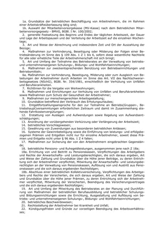 1a. Grundsätze der betrieblichen Beschäftigung von Arbeitnehmern, die im Rahmen
einer Arbeitskräfteüberlassung tätig sind;
   1b. Auswahl der Mitarbeitervorsorgekasse (MV-Kasse) nach dem Betrieblichen Mitar-
beitervorsorgegesetz - BMVG, BGBl. I Nr. 100/2002;
   2. generelle Festsetzung des Beginns und Endes der täglichen Arbeitszeit, der Dauer
und Lage der Arbeitspausen und der Verteilung der Arbeitszeit auf die einzelnen Wochen-
tage;
   3. Art und Weise der Abrechnung und insbesondere Zeit und Ort der Auszahlung der
Bezüge;
   4. Maßnahmen zur Verhinderung, Beseitigung oder Milderung der Folgen einer Be-
triebsänderung im Sinne des § 109 Abs. 1 Z 1 bis 6, sofern diese wesentliche Nachteile
für alle oder erhebliche Teile der Arbeitnehmerschaft mit sich bringt;
   5. Art und Umfang der Teilnahme des Betriebsrates an der Verwaltung von betriebs-
und unternehmenseigenen Schulungs-, Bildungs- und Wohlfahrtseinrichtungen;
   6. Maßnahmen zur zweckentsprechenden Benützung von Betriebseinrichtungen und
Betriebsmitteln;
   6a. Maßnahmen zur Verhinderung, Beseitigung, Milderung oder zum Ausgleich von Be-
lastungen der Arbeitnehmer durch Arbeiten im Sinne des Art. VII des Nachtschwerar-
beitsgesetzes (NSchG), BGBl. Nr. 354/1981, einschließlich der Verhütung von Unfällen
und Berufskrankheiten.
   7. Richtlinien für die Vergabe von Werkwohnungen;
   8. Maßnahmen und Einrichtungen zur Verhütung von Unfällen und Berufskrankheiten
sowie Maßnahmen zum Schutz der Gesundheit der Arbeitnehmer;
   9. Maßnahmen zur menschengerechten Arbeitsgestaltung;
  10. Grundsätze betreffend den Verbrauch des Erholungsurlaubes;
  11. Entgeltfortzahlungsansprüche für den zur Teilnahme an Betriebs(Gruppen-, Be-
triebshaupt)versammlungen erforderlichen Zeitraum und damit im Zusammenhang ste-
hende Fahrtkostenvergütungen;
  12. Erstattung von Auslagen und Aufwendungen sowie Regelung von Aufwandsent-
schädigungen;
  13. Anordnung der vorübergehenden Verkürzung oder Verlängerung der Arbeitszeit;
  14. betriebliches Vorschlagswesen;
  15. Gewährung von Zuwendungen aus besonderen betrieblichen Anlässen;
  16. Systeme der Gewinnbeteiligung sowie die Einführung von leistungs- und erfolgsbe-
zogenen Prämien und Entgelten nicht nur für einzelne Arbeitnehmer, soweit diese Prä-
mien und Entgelte nicht unter § 96 Abs. 1 Z 4 fallen;
  17. Maßnahmen zur Sicherung der von den Arbeitnehmern eingebrachten Gegenstän-
de;
  18. betriebliche Pensions- und Ruhegeldleistungen, ausgenommen jene nach Z 18a;
  18a. Errichtung von und Beitritt zu Pensionskassen, Verpflichtungen des Arbeitgebers
und Rechte der Anwartschafts- und Leistungsberechtigten, die sich daraus ergeben, Art
und Weise der Zahlung und Grundsätze über die Höhe jener Beiträge, zu deren Entrich-
tung sich der Arbeitnehmer verpflichtet, Mitwirkung der Anwartschafts- und Leistungsbe-
rechtigten an der Verwaltung von Pensionskassen, Auflösung von und Austritt aus Pensi-
onskassen und die sich daraus ergebenden Rechtsfolgen;
  18b. Abschluss einer betrieblichen Kollektivversicherung, Verpflichtungen des Arbeitge-
bers und Rechte der Versicherten, die sich daraus ergeben, Art und Weise der Zahlung
und Grundsätze über die Höhe jener Prämien, zu deren Entrichtung sich der Arbeitneh-
mer verpflichtet, Mitwirkung der Versicherten, Beendigung des Versicherungsvertrages
und die sich daraus ergebenden Rechtsfolgen;
  19. Art und Umfang der Mitwirkung des Betriebsrates an der Planung und Durchfüh-
rung von Maßnahmen der betrieblichen Berufsausbildung und betrieblicher Schulungs-
und Bildungseinrichtungen sowie die Errichtung, Ausgestaltung und Auflösung von be-
triebs- und unternehmenseigenen Schulungs-, Bildungs- und Wohlfahrtseinrichtungen;
  20. betriebliches Beschwerdewesen;
  21. Rechtsstellung der Arbeitnehmer bei Krankheit und Unfall;
  22. Kündigungsfristen und Gründe zur vorzeitigen Beendigung des Arbeitsverhältnis-
ses;
 