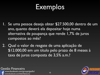 Gestão Financeira 
www.facebook.com/groups/gesfin/ 
www.facebook.com/AdmFabioLima 
Exemplos 
1. Se uma pessoa deseja obter $27.500,00 dentro de um 
ano, quanto deverá ela depositar hoje numa 
alternativa de poupança que rende 1,7% de juros 
compostos ao mês? 
2. Qual o valor de resgate de uma aplicação de 
$12.000,00 em um título pelo prazo de 8 meses à 
taxa de juros composta de 3,5% a.m.? 
10 
 
