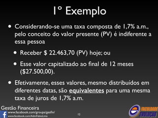 Gestão Financeira 
www.facebook.com/groups/gesfin/ 
www.facebook.com/AdmFabioLima 
1º Exemplo 
• Considerando-se uma taxa composta de 1,7% a.m., 
pelo conceito do valor presente (PV) é indiferente a 
essa pessoa 
• Receber $ 22.463,70 (PV) hoje; ou 
• Esse valor capitalizado ao final de 12 meses 
($27.500,00). 
• Efetivamente, esses valores, mesmo distribuídos em 
diferentes datas, são equivalentes para uma mesma 
taxa de juros de 1,7% a.m. 
12 
 