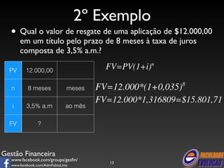 Gestão Financeira 
www.facebook.com/groups/gesfin/ 
www.facebook.com/AdmFabioLima 
2º Exemplo 
• Qual o valor de resgate de uma aplicação de $12.000,00 
em um título pelo prazo de 8 meses à taxa de juros 
composta de 3,5% a.m.? 
13 
PV 12.000,00 
n 8 meses meses 
i 3,5% a.m ao mês 
FV ? 
 