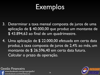 Gestão Financeira 
www.facebook.com/groups/gesfin/ 
www.facebook.com/AdmFabioLima 
Exemplos 
3. Determinar a taxa mensal composta de juros de uma 
aplicação de $ 40.000,00 que produz um montante de 
$ 43.894,63 ao final de um quadrimestre. 
4. Uma aplicação de $ 22.000,00 efetuada em certa data 
produz, à taxa composta de juros de 2,4% ao mês, um 
montante de $ 26.596,40 em certa data futura. 
Calcular o prazo da operação. 
14 
 